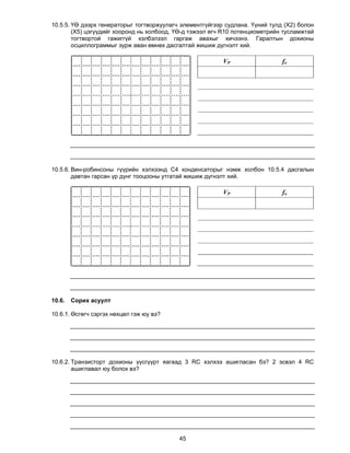 10.5.5. ҮӨ дээрх генераторыг тогтворжуулагч элементгүйгээр судлана. Үүний тулд (X2) болон
        (X5) цэгүүдийг хооронд нь холбоод, ҮӨ-д тэжээл өгч R10 потенциометрийн тусламжтай
        тогтвортой гажиггүй хэлбэлзэл гаргаж авахыг хичээнэ. Гаралтын дохионы
        осциллограммыг зурж аван өмнөх дасгалтай жишиж дүгнэлт хий.

                                                          VP                  fo




10.5.6. Вин-робинсоны гүүрийн хэлхээнд С4 конденсаторыг нэмж холбон 10.5.4 дасгалын
        давтан гарсан үр дүнг тооцооны утгатай жишиж дүгнэлт хий.

                                                          VP                  fo




10.6.   Сорих асуулт

10.6.1. Өсгөгч сэргэх нөхцөл гэж юу вэ?




10.6.2. Транзисторт дохионы үүсгүүрт яагаад 3 RC хэлхээ ашигласан бэ? 2 эсвэл 4 RC
        ашиглавал юу болох вэ?




                                           45
 