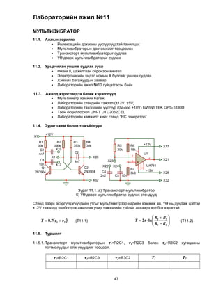 Лабораторийн ажил №11

МУЛЬТИВИБРАТОР
11.1.       Ажлын зорилго
               Релексацийн дохионы үүсгүүрүүдтэй танилцах
               Мультивибраторын давтамжийг тооцоолох
               Транзисторт мультивибраторыг судлах
               ҮӨ дээрх мультивибраторыг судлах

11.2. Урьдчилан уншиж судлах зүйл
          Физик II, цахилгаан соронзон хичээл
          Электроникийн үндэс номын Х бүлгийг уншиж судлах
          Хэмжих багажуудын заавар
          Лабораторийн ажил №10 гүйцэтгэсэн байх
         
11.3. Ажилд хэрэглэгдэх багаж хэрэгслүүд
          Мультиметр хэмжих багаж
          Лабораторийн стендийн тэжээл (±12V, ±5V)
          Лабораторийн тэжээлийн үүсгүүр (0V-оос +18V) GWINSTEK GPS-1830D
          Тоон осциллоскоп UNI-T UTD2052CEL
          Лабораторийн хэмжилт хийх стенд “RC генератор”
         
11.4. Зураг схем болон томъёонууд

            +12V
X1
      R1             R2      R3      R4
     30k           390k      390k    30k                      R5       R6        +12V
                                                                                               X17
       C1           X10                                       30k      18k
                                                                             7




      4n7                    C2                                                  U1
                                                                       2
               X11                         X20                                        6
    C3                                                 X23             3
                                                                                               X21
                             4n7
   10n             X12                                                            UA741
                                    Q2
                                                  X22    X24
     Q1                                                                R7
                                                                             4
                                                                             1
                                                                             5




 2N3904                             2N3904        C4                              -12V
                                                                       3k9                     X28
                                                 2n2         C5 10n
                                           X32                                                 X32


                               Зураг 11.1. а) Транзисторт мультивибратор
                              б) ҮӨ дээрх мультивибратор судлах стендүүд

Стенд дээрх эсэргүүцэгчүүдийн утгыг мультиметрээр нарийн хэмжиж ав. ҮӨ нь дундаж цэгтэй
±12V тэжээлд холбогдож ажиллах учир тэжээлийн туйлыг анхаарч холбох хэрэгтэй.

                                                                                       R  R2 
      T  0.7 1   2      (T11.1)                                                 R R 
                                                                           T  2  ln 1           (T11.2)
                                                                                       1    2 


11.5.       Туршилт

11.5.1. Транзисторт мультивибраторын τ1=R2C1,                         τ1=R2C3 болон τ2=R3C2 хугацааны
        тогтмолуудыг олж үеүүдийг тооцоол.

                   τ1=R2C1          τ1=R2C3                  τ2=R3C2                      T1         T2




                                                             47
 