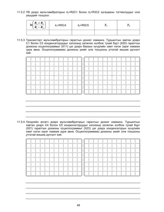 11.5.2. ҮӨ дээрх мультивибраторын τ1=R2C1 болон τ2=R3C2 хугацааны тогтмолуудыг олж
        үеүүдийг тооцоол.

            R  R2 
         ln 1
           R R        τ1=R5C4         τ2=R5C5            T1             T2
            1    2 




11.5.3. Транзисторт мультивибраторын гаралтын дохиог хэмжинэ. Туршилтын хавтан дээрх
        С1 болон С3 конденсаторуудыг хэлхээнд ээлжлэн холбож тухай бүрт (X20) гаралтын
        дохионы осциллограммыг (Х11) цэг дээрх баазын хүчдлийн хамт нэгэн зэрэг хэмжиж
        зурж авна. Осциллограммаас дохионы үеийг олж тооцооны утгатай жишиж дүгнэлт
        хий.




11.5.4. Үйлдлийн өсгөгч дээрх мультивибраторын гаралтын дохиог хэмжинэ. Туршилтын
        хавтан дээрх С4 болон С5 конденсаторуудыг хэлхээнд ээлжлэн холбож тухай бүрт
        (X21) гаралтын дохионы осциллограммыг (Х23) цэг дээрх конденсаторын хүчдлийн
        хамт нэгэн зэрэг хэмжиж зурж авна. Осциллограммаас дохионы үеийг олж тооцооны
        утгатай жишиж дүгнэлт хий.




                                         48
 