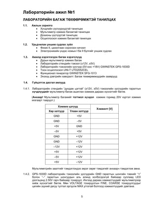 Лабораторийн ажил №1
ЛАБОРАТОРИЙН БАГАЖ ТӨХӨӨРӨМЖТЭЙ ТАНИЛЦАХ
1.1.   Ажлын зорилго
          Хүчдлийн үүсгүүрүүдтэй танилцах
          Мультиметр хэмжих багажтай танилцах
          Дохионы үүсгүүртэй танилцах
          Осциллоскоп хэмжих багажтай танилцах

1.2.   Урьдчилан уншиж судлах зүйл
           Физик II, цахилгаан соронзон хичээл
           Электроникийн үндэс номын I ба II бүлгийг уншиж судлах

1.3.   Ажилд хэрэглэгдэх багаж хэрэгслүүд
          Дурын мультиметр хэмжих багаж
          Лабораторийн стендийн тэжээл (±12V, ±5V)
          Лабораторийн тэжээлийн үүсгүүр (0V-оос +18V) GWINSTEK GPS-1830D
          Тоон осциллоскоп UNI-T UTD2052CEL
          Функционал генератор GWINSTEK SFG-1013
          Энэхүү дэвтрийн хавсралт: Багаж төхөөрөмжүүдийн зааврууд

1.4.   Гүйцэтгэх дасгал ажлууд

1.4.1. Лабораторийн стендийн “дундаж цэгтэй” (±12V, ±5V) тэжээлийн үүсгүүрийн гаралтын
       хүчдлүүдийг мультиметр багаж ашиглан хэмжиж дараах хүснэгтийг бөглө.

       (Анхаар! Мультиметр багажийг тогтмол хүчдэл хэмжих горимд 20V хүртэл хэмжих
       хязгаарт тааруул.)

                          Хэмжих цэгүүд
                                                       Хэмжилт [V]
                   Хар хатгуур     Улаан хатгуур
                       GND              +5V
                       GND              –5V
                       +5V             GND
                       –5V              +5V
                       GND             +12V
                       GND             –12V
                       –12V            +12V
                       +5V             +12V
                       –5V             +12V
                       +5V             –12V

       Мультиметрийн заалтийг тэмдэглэхдээ эерэг сөрөг тэмдэгийг анхаарч тэмдэглэж авна.

1.4.2. GPS-1830D лабораторийн тэжээлийн үүсгүүрийн GND гаралтын шонгийн тэвхийг “+”
       болон “–“ гаралтын шонгуудын аль алинд холбогдохгүй байхаар суллаад LED
       дэлгэцэнд 2.50V гарч байхаар тохируул. Ингээд дараах хэмжилтүүдийг мультиметрээр
       хийж хүснэгтийг бөглө. Мөн VOLTAGE тохируулгын FINE, COARSE тохируулгуудыг
       цагийн зүүний дагуу тултал эргүүлж МАХ утгатай болгоод хэмжилтүүдийг давтана.


                                           5
 