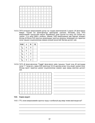 14.5.5. 7473 интеграл микросхемийн дотор тус тусдаа ажиллагаатай 2 ширхэг JK флип-флоп
        байдаг. Түүний нэг флип-флопын ажиллагааг шалгана. Ингэхийн тулд 7473
        микросхемийг туршилтийн хавтан “Breadboard” дээр суулган 4-р хөлд +5V хүчдэл өгч
        тэжээн, 11-р хөлд GND-г холбоно. (Өмнөх 7400 микросхемээс өөр байгааг анхаар!)
        Ингээд JK болон CLK оролтын дохионуудыг оролтын дохионы төлвүүдийг өгч гаралтын
        логик түвшинг осцилоскопоор хэмжин үнэний хүснэгтийг бөглөж дүгнэлт хий.

         CLK   J       K   Q
               0       0
               0       1
               1       0
               1       1
               0       0

14.5.6. 7473 JK флип-флопоор “Toggle” флип-флоп хийж туршина. Үүний тулд JK орлтуудад
        логик “1” төлөв өгч, харин CLK оролтонд 14.5.4 дасгалд өгсөн тэгш өнцөгт дохиог өгнө.
        Ингээд оролт гаралтын дохиог осцилоскопоор хэмжин зурж аваад ажиглаж дүгнэлт
        хий.




14.6.   Сорих асуулт

14.6.1. TTL логик микросхемийн оролтыг юунд ч холбоогүй үед ямар төлөв ажиглагдах вэ?




                                             57
 