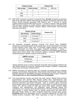 Хэмжих цэгүүд                           Хэмжилт [V]
              Хар хатгуур       Улаан хатгуур          2.50V үед       MAX үед
                   “–“               “+”
                  GND                “–“
                  GND                “+“

1.4.3. GPS-1830D тэжээлийн үүсгүүрээс 2 ширхэгийг бэлд. (Анхаар! Үүсгүүрүүд унтраагдсан
       байх ёстой. Дэргэдэх хэмжилт хийж буй багтай хамтран үүсгүүрүүдээ нийлүүлж хийж
       болно.) Ингээд нэгдүгээр үүсгүүрийн GND гаралтын шонг “+” шонтой нь тэвхээр
       холбоод нөгөө үүсгүүрийн GND гаралтын шонг “–” шонтой нь холбоно. Хоёр үүсгүүрийн
       GND шонгуудыг хооронд нь утсаар холбосны дараа асааж ижилхэн хүчдлийн утгууд
       дэлгэцэн дээр харагдаж байхаар тохируул. Дараах хэмжилтүүдийг мультиметрээр
       хийж хүснэгтийг бөглө.

                            Хэмжих цэгүүд
                                                             Хэмжилт [V]
                   Хар хатгуур       Улаан хатгуур
                  1-р үүсгүүр “–“    2-р үүсгүүр “+”
                         GND         1-р үүсгүүр “–“
                         GND         2-р үүсгүүр “+“

1.4.4. Нэг тэжээлийн үүсгүүрийн гаралтын хүчдлийг 2-3V болгож бэлд. CURRENT
       тохируулгын потенциометрүүдийг цагийн зүүний эсрэг тултал эргүүлэхэд С.С.(Constant
       Current operation) улаан гэрэл асаж, C.V.(Constant Voltage operation) ногоон гэрэл
       унтрана. Дэлгэцийн утга 0.00V утгыг заана. Тэжээлийн үүсгүүрийн “+” болон “–“
       гаралтын шонгуудыг утсаар холбо. CURRENT тохируулгын потенциометрүүдийг цагийн
       зүүний дагуу тултал эргүүл. LED дэлгэцийн горимын түлхүүрийг AMPS байрлалд
       тааруулаад дараах гүйдлийн утгуудыг хүснэгтэд бөглө.

                         [AMPS] товчлуур                 Хэмжилт [A]
                           HI байрлалд
                           LO байрлалд

      Эдгээр гүйдлийн утгууд нь энэхүү тэжээлийн үүсгүүрийн гаралтыг богино холбосон үед
      гүйж байгаа хамгийн их утгууд юм. Гүйдлийн дээд хязгаарыг CURRENT тохируулгаар
      3А-аас доош хүссэнээрээ тохируулж болно.

1.4.5. [AMPS] товчлуурын LO байрлалд байх үед тэжээлийн үүсгүүрийн гаралтын гүйдлийн
       хязгаарыг 5mA (0.005A), 10mA (0.010A), 15mA (0.015A), 50mA (0.050A), 100mA (0.100A)
       байхаар тохируулж үз. Мөн [AMPS] товчлуурын HI байрлалд дээрх утгуудыг тохируулах
       гээд үзээрэй. Аль нь илүү тохиромжтой болохыг анзаараарай.

1.4.6. Тоон осциллоскопын хатгуур шуп (эсвэл хар улаан “матар” хавчаар бүхий шуп)-ийг
       осциллоскопын СН1 оролтын BNC залгуурт холбож бэлд. Осциллоскопын дээр
       байрлах асаах товчлуурыг дарж асаана. Осциллоскопын 2-р сувгийг хэрэглэхгүй учир
       дэлгэцээс арилгахын тулд [СН2] товчлуурыг гэрэл нь унтартал дарна. Ингэснээр
       дэлгэц дээрээс шар өнгийн хөндлөн зураас алга болж зөвхөн 1-р сувгийн цэнхэр шугам
       үлдэнэ. СН1 оролтын хүчдэл 0V байх үед шугам хаана байхыг хэрэглэгч өөрөө
       тохируулж өгөх шаардлагатай. Энэ байрлалыг мэдэж байснаар хэмжиж буй
       хүчдлийнхээ утгыг тооцоолж гаргах боломжтой болно. Ингэхийн тулд [СН1] товчлуурыг
       дарж гэрлийг нь асаана. Дэлгэц дээр 1-р сувгийн цэнхэр дохио гарч байх ёстой.
       Дэлгэцийн баруун захаар 1-р сувагт холбоотой мэдээллүүд (цэсүүд) гарна. Эндээс
       [Coupling] цэсийн утгыг өөрчлөхийн тулд [F1] товчлуурыг дарахад АС, DC, GND гэсэн
       төлвүүд ээлжлэн солигдоно. GND төлөвт оруулахад 1-р суваг 0V хүчдлийн утгыг

                                              6
 
