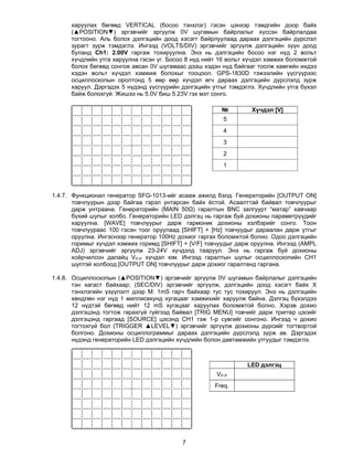 харуулах бөгөөд VERTICAL (босоо тэнхлэг) гэсэн цэнхэр тэмдгийн доор байх
      (▲POSITION▼) эргэвчийг эргүүлж 0V шугамын байрлалыг хүссэн байрлалдаа
      тогтооно. Аль болох дэлгэцийн доод хэсэгт байрлуулаад дараах дэлгэцийн дүрслэл
      зурагт зурж тэмдэглэ. Ингээд (VOLTS/DIV) эргэвчийг эргүүлж дэлгэцийн зүүн доод
      буланд Ch1: 2.00V гаргаж тохируулна. Энэ нь дэлгэцийн босоо нэг нүд 2 вольт
      хүчдлийн утга харуулна гэсэн үг. Босоо 8 нүд нийт 16 вольт хүчдэл хэмжих боломжтой
      болох бөгөөд сонгож авсан 0V шугамаас дээш хэдэн нүд байгааг тоолж хамгийн ихдээ
      хэдэн вольт хүчдэл хэмжиж болохыг тооцоол. GPS-1830D тэжээлийн үүсгүүрээс
      осциллоскопын оролтонд 5 өөр өөр хүчдэл өгч дараах дэлгэцийн дүрслэлд зурж
      харуул. Дэргэдэх 5 нүдэнд үүсгүүрийн дэлгэцийн утгыг тэмдэглэ. Хүчдлийн утга бүхэл
      байж болохгүй. Жишээ нь 5.0V биш 5.23V гэх мэт сонго.

                                                        №         Хүчдэл [V]
                                                         5
                                                         4
                                                         3
                                                         2
                                                         1




1.4.7. Функционал генератор SFG-1013-ийг асааж ажилд бэлд. Генераторийн [OUTPUT ON]
       товчлуурын дээр байгаа гэрэл унтарсан байх ёстой. Асаалттай байвал товчлуурыг
       дарж унтраана. Генераторийн (MAIN 50Ω) гаралтын BNC залгуурт “матар” хавчаар
       бүхий шупыг холбо. Генераторийн LED дэлгэц нь гаргаж буй дохионы параметрүүдийг
       харуулна. [WAVE] товчлуурыг дарж гармоник дохионы хэлбэрийг сонго. Тоон
       товчлуураас 100 гэсэн тоог оруулаад [SHIFT] + [Hz] товчуудыг дараалан дарж утгыг
       оруулна. Ингэснээр генератор 100Нz дохиог гаргах боломжтой болно. Одоо дэлгэцийн
       горимыг хүчдэл хэмжих горимд [SHIFT] + [V/F] товчуудыг дарж оруулна. Ингээд (AMPL
       ADJ) эргэвчийг эргүүлж 23-24V хүчдэлд тааруул. Энэ нь гаргаж буй дохионы
       хоёрчилсон далайц VP-P хүчдэл юм. Ингээд гаралтын шупыг осциллоскопийн СН1
       шуптэй холбоод [OUTPUT ON] товчлуурыг дарж дохиог гаралтанд гаргана.

1.4.8. Осциллоскопын (▲POSITION▼) эргэвчийг эргүүлж 0V шугамын байрлалыг дэлгэцийн
       тэн хагаст байхаар; (SEC/DIV) эргэвчийг эргүүлж, дэлгэцийн доод хэсэгт байх Х
       тэнхлэгийн үзүүлэлт дээр М: 1mS гарч байхаар тус тус тохируул. Энэ нь дэлгэцийн
       хөндлөн нэг нүд 1 миллисекунд хугацааг хэмжихийг харуулж байна. Дэлгэц бүхэлдээ
       12 нүдтэй бөгөөд нийт 12 mS хугацааг харуулах боломжтой болно. Хэрэв дохио
       дэлгэцэнд тогтож гарахгүй гүйгээд байвал [TRIG MENU] товчийг дарж триггер цэсийг
       дэлгэцэнд гаргаад [SOURCE] цэсэнд СН1 гэж 1-р сувгийг сонгоно. Ингээд ч дохио
       тогтохгүй бол (TRIGGER ▲LEVEL▼) эргэвчийг эргүүлж дохионы дүрсийг тогтвортой
       болгоно. Дохионы осциллограммыг дараах дэлгэцийн дүрслэлд зурж ав. Дэргэдэх
       нүдэнд генераторийн LED дэлгэцийн хүчдлийн болон давтамжийн утгуудыг тэмдэглэ.



                                                                 LED дэлгэц
                                                      VP-P
                                                      Freq.




                                           7
 