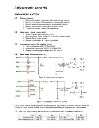 Лабораторийн ажил №2

ШУГАМАН RC ХЭЛХЭЭ
2.1.     Ажлын зорилго
            Хэлхээний тооцоог урьдчилан хийж, ажиллагааг ойлгох
            Хэлхээ тэгш өнцөгт дохионд хэрхэн нөлөөлөхийг судлах
            Хэлхээ гармоник дохионд хэрхэн нөлөөлөхийг судлах
            Далайц давтамжийн тодорхойлолтуудыг судлах
            Туршилтын үр дүнг тооцоотой харьцуулах

2.2.     Урьдчилан уншиж судлах зүйл
             Физик II, цахилгаан соронзон хичээл
             Электроникийн үндэс номын I – III бүлгийг уншиж судлах
             Хэмжих багажуудын заавар
             Лабораторийн ажил №1 гүйцэтгэсэн байх
            
2.3.     Ажилд хэрэглэгдэх багаж хэрэгслүүд
             Тоон осциллоскоп UNI-T UTD2052CEL
             Функционал генератор GWINSTEK SFG-1013
             Лабораторийн хэмжилт хийх стенд “RC Хэлхээ”
            
2.4.     Зураг схем болон томъёонууд
                R1
 X2                                       X17
                100                                                             RC             (Т2.1)
                R2
 X4                                                                                    1
                                                                              fu                 (Т2.2)
                1k6                C5                        C OSC    R OSC         2
                R3                 680pF                     ~70pF    1M
 X6                                                                        r  t 90%  t10%  2.2
                2k2
                R4                                                                               (Т2.3)
 X8
                4k3


                                 Зураг 2.1. Интегралчлагч хэлхээ
                 C1 82pF
  X9                                       X23
                                                                                   RC          (Т2.4)
                 C2 560pF
                                                                                           1
 X11                                                                            fl              (Т2.5)
                                    R5                        C OSC    R OSC           2
                 C3
                      2200pF        11k                       ~70pF    1M
 X13                                                                                      
                                                                                           i      
                                                                              %   1  e 
                                                                                   
                                                                                                     100%
                                                                                                   
                 C4 6800pF
                                                                                                  
 X15
                                                                                                 (Т2.6)

                               Зураг 2.2. Дифференциалчлагч хэлхээ

Стенд дээр байгаа элементүүдийн параметрүүдийг мультиметр ашиглан хэмжиж, өгөгдсөн
хэлхээтэй таарч байгаа эсэхийг шалга! Зөрүүтэй байвал хэр их зөрүү байгааг тэмдэглэж ав.

2.5.1 ба 2.5.2-д харуулсан хүснэгтэд эксел программ ашиглан тооцоо хийх томъёонууд:

                    Нүд     C2:                   D2:                  E2:                        F2:
           Интегралчлагч =A2*B2             =1/(2*pi()*C2)     =2.2*D2                         =E2/8e-6
       Дифференциалчлагч =A2*B2             =1/(2*pi()*C2)     =1-EXP(-8e-6/C2)                =E2*100
 
