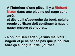 A l'intérieur d'une pièce, il y a  Richard Nixon  dans une piscine qui nage sans arrêt,  et dès qu'il s'approche du bord, celui-ci recule et Nixon doit continuer à nager, nager encore et encore… - Non, dit Ben Laden, je suis mauvais nageur et je ne pense pas que je pourrai faire ça à longueur de  journée. 