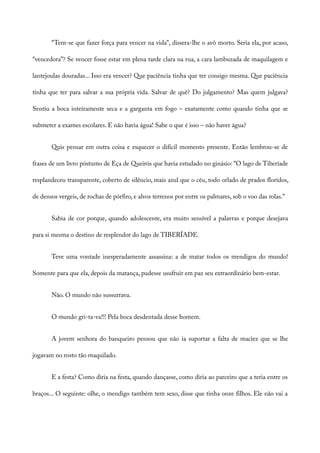 “Tem-se que fazer força para vencer na vida”, dissera-lhe o avô morto. Seria ela, por acaso,
“vencedora”? Se vencer fosse estar em plena tarde clara na rua, a cara lambuzada de maquilagem e
lantejoulas douradas... Isso era vencer? Que paciência tinha que ter consigo mesma. Que paciência
tinha que ter para salvar a sua própria vida. Salvar de quê? Do julgamento? Mas quem julgava?
Sentiu a boca inteiramente seca e a garganta em fogo – exatamente como quando tinha que se
submeter a exames escolares. E não havia água! Sabe o que é isso – não haver água?
Quis pensar em outra coisa e esquecer o difícil momento presente. Então lembrou-se de
frases de um livro póstumo de Eça de Queirós que havia estudado no ginásio: “O lago de Tiberíade
resplandeceu transparente, coberto de silêncio, mais azul que o céu, todo orlado de prados floridos,
de densos vergeis, de rochas de pórfiro, e alvos terrenos por entre os palmares, sob o voo das rolas.”
Sabia de cor porque, quando adolescente, era muito sensível a palavras e porque desejava
para si mesma o destino de resplendor do lago de TIBERÍADE.
Teve uma vontade inesperadamente assassina: a de matar todos os mendigos do mundo!
Somente para que ela, depois da matança, pudesse usufruir em paz seu extraordinário bem-estar.
Não. O mundo não sussurrava.
O mundo gri-ta-va!!! Pela boca desdentada desse homem.
A jovem senhora do banqueiro pensou que não ia suportar a falta de maciez que se lhe
jogavam no rosto tão maquilado.
E a festa? Como diria na festa, quando dançasse, como diria ao parceiro que a teria entre os
braços... O seguinte: olhe, o mendigo também tem sexo, disse que tinha onze filhos. Ele não vai a
 