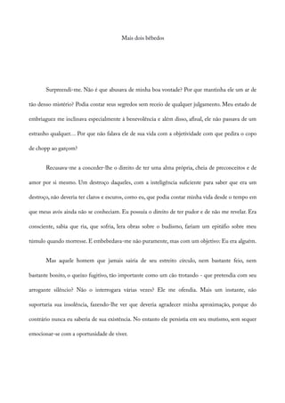 Mais dois bêbedos
Surpreendi-me. Não é que abusava de minha boa vontade? Por que mantinha ele um ar de
tão denso mistério? Podia contar seus segredos sem receio de qualquer julgamento. Meu estado de
embriaguez me inclinava especialmente à benevolência e além disso, afinal, ele não passava de um
estranho qualquer… Por que não falava ele de sua vida com a objetividade com que pedira o copo
de chopp ao garçom?
Recusava-me a conceder-lhe o direito de ter uma alma própria, cheia de preconceitos e de
amor por si mesmo. Um destroço daqueles, com a inteligência suficiente para saber que era um
destroço, não deveria ter claros e escuros, como eu, que podia contar minha vida desde o tempo em
que meus avós ainda não se conheciam. Eu possuía o direito de ter pudor e de não me revelar. Era
consciente, sabia que ria, que sofria, lera obras sobre o budismo, fariam um epitáfio sobre meu
túmulo quando morresse. E embebedava-me não puramente, mas com um objetivo: Eu era alguém.
Mas aquele homem que jamais sairia de seu estreito círculo, nem bastante feio, nem
bastante bonito, o queixo fugitivo, tão importante como um cão trotando - que pretendia com seu
arrogante silêncio? Não o interrogara várias vezes? Ele me ofendia. Mais um instante, não
suportaria sua insolência, fazendo-lhe ver que deveria agradecer minha aproximação, porque do
contrário nunca eu saberia de sua existência. No entanto ele persistia em seu mutismo, sem sequer
emocionar-se com a oportunidade de viver.
 