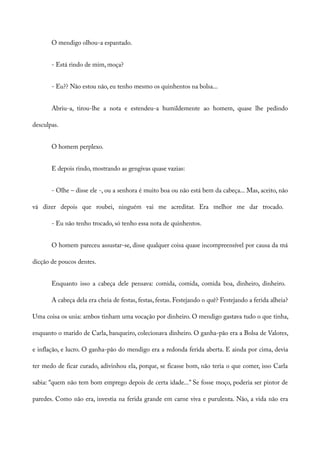 O mendigo olhou-a espantado.
- Está rindo de mim, moça?
- Eu?? Não estou não, eu tenho mesmo os quinhentos na bolsa...
Abriu-a, tirou-lhe a nota e estendeu-a humildemente ao homem, quase lhe pedindo
desculpas.
O homem perplexo.
E depois rindo, mostrando as gengivas quase vazias:
- Olhe – disse ele -, ou a senhora é muito boa ou não está bem da cabeça... Mas, aceito, não
vá dizer depois que roubei, ninguém vai me acreditar. Era melhor me dar trocado.
- Eu não tenho trocado, só tenho essa nota de quinhentos.
O homem pareceu assustar-se, disse qualquer coisa quase incompreensível por causa da má
dicção de poucos dentes.
Enquanto isso a cabeça dele pensava: comida, comida, comida boa, dinheiro, dinheiro.
A cabeça dela era cheia de festas, festas, festas. Festejando o quê? Festejando a ferida alheia?
Uma coisa os unia: ambos tinham uma vocação por dinheiro. O mendigo gastava tudo o que tinha,
enquanto o marido de Carla, banqueiro, colecionava dinheiro. O ganha-pão era a Bolsa de Valores,
e inflação, e lucro. O ganha-pão do mendigo era a redonda ferida aberta. E ainda por cima, devia
ter medo de ficar curado, adivinhou ela, porque, se ficasse bom, não teria o que comer, isso Carla
sabia: “quem não tem bom emprego depois de certa idade...” Se fosse moço, poderia ser pintor de
paredes. Como não era, investia na ferida grande em carne viva e purulenta. Não, a vida não era
 