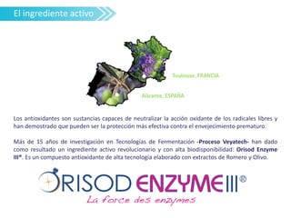 Los antioxidantes son sustancias capaces de neutralizar la acción oxidante de los radicales libres y
han demostrado que pueden ser la protección más efectiva contra el envejecimiento prematuro.
Más de 15 años de investigación en Tecnologías de Fermentación -Proceso Veyatech- han dado
como resultado un ingrediente activo revolucionario y con alta biodisponibilidad: Orisod Enzyme
III®. Es un compuesto antioxidante de alta tecnología elaborado con extractos de Romero y Olivo.
El ingrediente activo
 