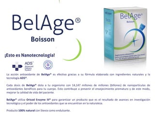 La acción antioxidante de BelAge® es efectiva gracias a su fórmula elaborada con ingredientes naturales y la
tecnología ADS®.
Cada dosis de BelAge® dota a tu organismo con 14,147 millones de millones (billones) de nanopartículas de
antioxidantes benéficos para tu cuerpo. Esto contribuye a prevenir el envejecimiento prematuro y de este modo,
mejorar la calidad de vida del paciente.
BelAge® utiliza Orisod Enzyme III® para garantizar un producto que es el resultado de avances en investigación
tecnológica y el poder de los antioxidantes que se encuentran en la naturaleza.
Producto 100% natural con Stevia como endulzante.
 