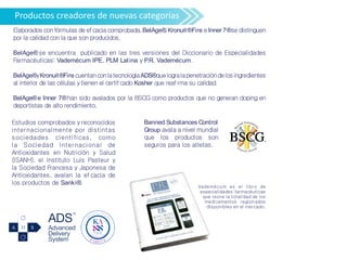 Productos creadores de nuevas categorías
Elaborados con fórmulas de efcacia comprobada,BelAge®,Kronuit®Fire e Inner 7®se distinguen
por la calidad con la que son producidos.
BelAge® se encuentra publicado en las tres versiones del Diccionario de Especialidades
Farmacéuticas: Vademécum IPE, PLM Latina y P.R. Vademécum.
BelAge®yKronuit®Fire cuentanconlatecnologíaADS®quelogralapenetracióndelosingredientes
al interior de las células y tienen el certifcado Kosher que reafrma su calidad.
BelAge®e Inner 7®han sido avalados por la BSCG como productos que no generan doping en
deportistas de alto rendimiento.
Vademécum es el libro de
especialidades farmacéuticas
que reúne la totalidad de los
medicamentos registrados
disponibles en el mercado.
Estudios comprobados y reconocidos
internacionalmente por distintas
sociedades científicas, como
la Sociedad Internacional de
Antioxidantes en Nutrición y Salud
(ISANH), el Instituto Luis Pasteur y
la Sociedad Francesa y Japonesa de
Antioxidantes, avalan la ef cacia de
los productos de Sanki®.
Banned Substances Control
Group avala a nivel mundial
que los productos son
seguros para los atletas.
 