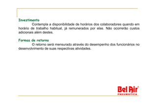 Investimento
         Contempla a disponibilidade de horários dos colaboradores quando em
horário de trabalho habitual, já remunerados por elas. Não ocorrerão custos
adicionais além destes.

Formas de retorno
        O retorno será mensurado através do desempenho dos funcionários no
desenvolvimento de suas respectivas atividades.
 