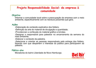 Projeto Responsabilidade Social: da empresa à
                      comunidade
Objetivo
  Informar a comunidade local sobre a preocupação da empresa com o meio
  ambiente, especificamente com os resíduos poluentes que gera.

Ações
  -Elaboração do conteúdo explicativo dos folders;
  -Definição da arte do material de divulgação e quantidade;
  -Providenciar a confecção do material gráfico e brindes;
  -Designar o responsável para palestrar no encerramento da semana do
  meio ambiente;
  -Elaborar o conteúdo da palestra.
  -Selecionar e orientar as pessoas responsáveis pela entrega dos folders,
  fazendo com que despertem o interesse do público para participarem da
  palestra.

Público-alvo
   Moradores do bairro Liberdade de Novo Hamburgo.
 