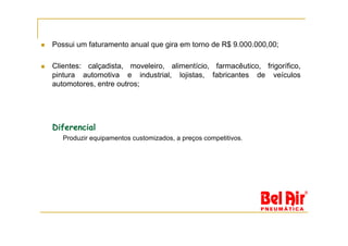 Possui um faturamento anual que gira em torno de R$ 9.000.000,00;

Clientes: calçadista, moveleiro, alimentício, farmacêutico, frigorífico,
pintura automotiva e industrial, lojistas, fabricantes de veículos
automotores, entre outros;




Diferencial
   Produzir equipamentos customizados, a preços competitivos.
 