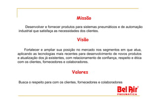 Missão
    Desenvolver e fornecer produtos para sistemas pneumáticos e de automação
industrial que satisfaça as necessidades dos clientes.

                                       Visão

     Fortalecer e ampliar sua posição no mercado nos segmentos em que atua,
aplicando as tecnologias mais recentes para desenvolvimento de novos produtos
e atualização dos já existentes, com relacionamento de confiança, respeito e ética
com os clientes, fornecedores e colaboradores.


                                    Valores

Busca o respeito para com os clientes, fornecedores e colaboradores
 