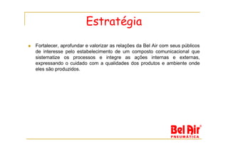 Estratégia
Fortalecer, aprofundar e valorizar as relações da Bel Air com seus públicos
de interesse pelo estabelecimento de um composto comunicacional que
sistematize os processos e integre as ações internas e externas,
expressando o cuidado com a qualidades dos produtos e ambiente onde
eles são produzidos.
 