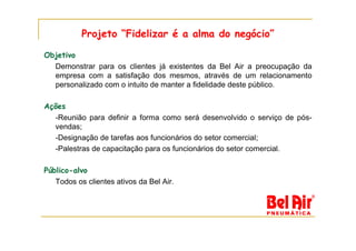 Projeto “Fidelizar é a alma do negócio”

Objetivo
  Demonstrar para os clientes já existentes da Bel Air a preocupação da
  empresa com a satisfação dos mesmos, através de um relacionamento
  personalizado com o intuito de manter a fidelidade deste público.

Ações
  -Reunião para definir a forma como será desenvolvido o serviço de pós-
  vendas;
  -Designação de tarefas aos funcionários do setor comercial;
  -Palestras de capacitação para os funcionários do setor comercial.

Público-alvo
   Todos os clientes ativos da Bel Air.
 