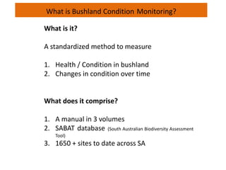What is Bushland Condition Monitoring?
What is it?
A standardized method to measure
1. Health / Condition in bushland
2. Changes in condition over time
What does it comprise?
1. A manual in 3 volumes
2. SABAT database (South Australian Biodiversity Assessment
Tool)
3. 1650 + sites to date across SA
 