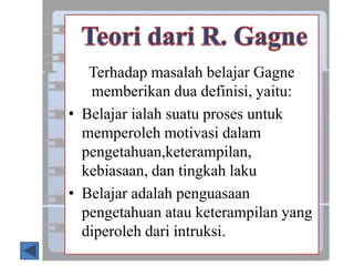 Terhadap masalah belajar Gagne
memberikan dua definisi, yaitu:
• Belajar ialah suatu proses untuk
memperoleh motivasi dalam
pengetahuan,keterampilan,
kebiasaan, dan tingkah laku
• Belajar adalah penguasaan
pengetahuan atau keterampilan yang
diperoleh dari intruksi.
 