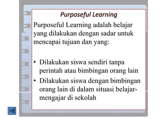 Purposeful Learning
Purposeful Learning adalah belajar
yang dilakukan dengan sadar untuk
mencapai tujuan dan yang:
• Dilakukan siswa sendiri tanpa
perintah atau bimbingan orang lain
• Dilakukan siswa dengan bimbingan
orang lain di dalam situasi belajar-
mengajar di sekolah
 
