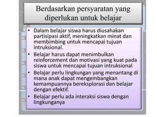 Berdasarkan persyaratan yang
diperlukan untuk belajar
• Dalam belajar siswa harus diusahakan
partisipasi aktif, meningkatkan minat dan
membimbing untuk mencapai tujuan
intruksional.
• Belajar harus dapat menimbulkan
reinforcement dan motivasi yang kuat pada
siswa untuk mencapai tujuan intruksional
• Belajar perlu lingkungan yang menantang di
mana anak dapat mengembangkan
kemampuannya bereksplorasi dan belajar
dengan efektif.
• Belajar perlu ada interaksi siswa dengan
lingkunganya
 