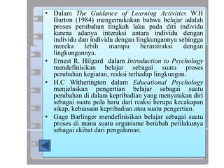 • Dalam The Guidance of Learning Activities W.H
Burton (1984) mengemukakan bahwa belajar adalah
proses perubahan tingkah laku pada diri individu
karena adanya interaksi antara individu dengan
individu dan individu dengan lingkungannya sehingga
mereka lebih mampu berinteraksi dengan
lingkungannya.
• Ernest R. Hilgard dalam Introduction to Psychology
mendefinisikan belajar sebagai suatu proses
perubahan kegiatan, reaksi terhadap lingkungan.
• H.C Witherington dalam Educational Psychology
menjelaskan pengertian belajar sebagai suatu
perubahan di dalam kepribadian yang menyatakan diri
sebagai suatu pola baru dari reaksi berupa kecakapan
sikap, kebiasaan kepribadian atau suatu pengertian.
• Gage Barlinger mendefinisikan belajar sebagai suatu
proses di mana suatu organisme berubah perilakunya
sebagai akibat dari pengalaman.
 