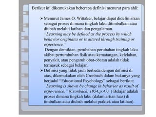 Berikut ini dikemukakan beberapa definisi menurut para ahli:
Menurut James O. Wittaker, belajar dapat didefinisikan
sebagai proses di mana tingkah laku ditimbulkan atau
diubah melalui latihan dan pengalaman.
“Learning may be defined as the process by which
behavior originates or is altered through training or
experience.”
Dengan demikian, perubahan-perubahan tingkah laku
akibat pertumbuhan fisik atau kematangan, kelelahan,
penyakit, atau pengaruh obat-obatan adalah tidak
termasuk sebagai belajar.
Definisi yang tidak jauh berbeda dengan definisi di
atas, dikemukakan oleh Cronbach dalam bukunya yang
berjudul “Educational Psychology” sebagai berikut:
“Learning is shown by change in behavior as result of
expe-rience.” (Cronbach, 1954:p.47). ( Belajar adalah
proses dimana tingkah laku (dalam artian luas) di
timbulkan atau diubah melalui praktek atau latihan).
 