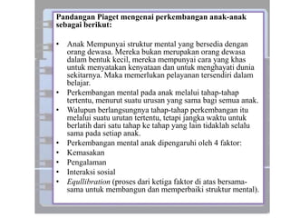 Pandangan Piaget mengenai perkembangan anak-anak
sebagai berikut:
• Anak Mempunyai struktur mental yang bersedia dengan
orang dewasa. Mereka bukan merupakan orang dewasa
dalam bentuk kecil, mereka mempunyai cara yang khas
untuk menyatakan kenyataan dan untuk menghayati dunia
sekitarnya. Maka memerlukan pelayanan tersendiri dalam
belajar.
• Perkembangan mental pada anak melalui tahap-tahap
tertentu, menurut suatu urusan yang sama bagi semua anak.
• Walupun berlangsungnya tahap-tahap perkembangan itu
melalui suatu urutan tertentu, tetapi jangka waktu untuk
berlatih dari satu tahap ke tahap yang lain tidaklah selalu
sama pada setiap anak.
• Perkembangan mental anak dipengaruhi oleh 4 faktor:
• Kemasakan
• Pengalaman
• Interaksi sosial
• Equllibration (proses dari ketiga faktor di atas bersama-
sama untuk membangun dan memperbaiki struktur mental).
 