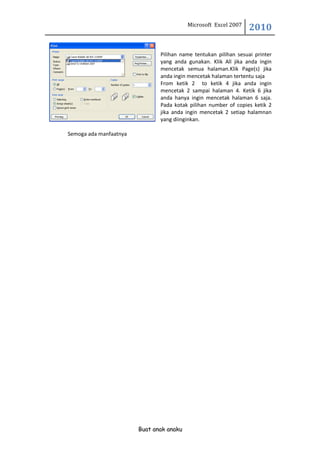Microsoft Excel 2007
                                                                  2010

                               Pilihan name tentukan pilihan sesuai printer
                               yang anda gunakan. Klik All jika anda ingin
                               mencetak semua halaman.Klik Page(s) jika
                               anda ingin mencetak halaman tertentu saja
                               From ketik 2 to ketik 4 jika anda ingin
                               mencetak 2 sampai halaman 4. Ketik 6 jika
                               anda hanya ingin mencetak halaman 6 saja.
                               Pada kotak pilihan number of copies ketik 2
                               jika anda ingin mencetak 2 setiap halamnan
                               yang diinginkan.

Semoga ada manfaatnya




                        Buat anak anaku
 