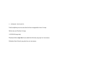 2. AVERAGE / RATA-RATA
Untuk menghitung rata-rata suatu data kita harus menggunakan rumus Average
Berikut tata cara Penulisan Average
=AVERAGE(range data)
Penjelasan bahwa range data di atas adalah kita blok data yang ingin cari rata-ratanya
Perhatikan Data di bawah yang akan kita cari rata-ratanya
 