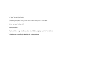 4. MIN / NILAI TERENDAH
Untuk menghitung Nilai tertinggi suatu data kita harus menggunakan rumus MIN
Berikut tata cara Penulisan MIN
=MIN(range data)
Penjelasan bahwa range data di atas adalah kita blok data yang ingin cari Nilai Terendahnya
Perhatikan Data di bawah yang akan kita cari Nilai terendahnya
 