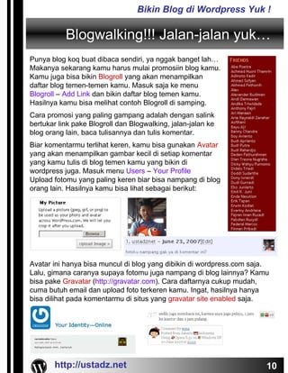 Bikin Blog di Wordpress Yuk !

           Blogwalking!!! Jalan-jalan yuk…
Punya blog koq buat dibaca sendiri, ya nggak banget lah…
Makanya sekarang kamu harus mulai promosiin blog kamu.
Kamu juga bisa bikin Blogroll yang akan menampilkan
daftar blog temen-temen kamu. Masuk saja ke menu
Blogroll – Add Link dan bikin daftar blog temen kamu.
Hasilnya kamu bisa melihat contoh Blogroll di samping.
Cara promosi yang paling gampang adalah dengan salink
bertukar link pake Blogroll dan Blogwalking, jalan-jalan ke
blog orang lain, baca tulisannya dan tulis komentar.
Biar komentarmu terlihat keren, kamu bisa gunakan Avatar
yang akan menampilkan gambar kecil di setiap komentar
yang kamu tulis di blog temen kamu yang bikin di
wordpress juga. Masuk menu Users – Your Profile
Upload fotomu yang paling keren biar bisa nampang di blog
orang lain. Hasilnya kamu bisa lihat sebagai berikut:




Avatar ini hanya bisa muncul di blog yang dibikin di wordpress.com saja.
Lalu, gimana caranya supaya fotomu juga nampang di blog lainnya? Kamu
bisa pake Gravatar (http://gravatar.com). Cara daftarnya cukup mudah,
cuma butuh email dan upload foto terkeren kamu. Ingat, hasilnya hanya
bisa dilihat pada komentarmu di situs yang gravatar site enabled saja.




       http://ustadz.net                                               10
 