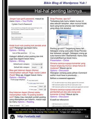 Bikin Blog di Wordpress Yuk !

                             Hal-hal penting lainnya…
Jangan lupa ganti password, masuk ke          Snap Preview, apa itu?
menu Users – Your Profile                     Terkadang kalo kamu letakin kursor di
                                              atas sebuah tampilan, akan muncul kotak
                                              kecil yang berisi preview dari halaman
                                              yang dituju link tersebut




Kotak buat nulis posting kok pendek amat
sich? Panjangin aja lewat menu                Penting ga sich? Tergantung kamu lah…
Options – Writing.                            Sebagian orang suka pake Snap Preview
                                              biar terkesan canggih. Sebagian orang ga
Kategori default untuk posting dan link       suka karena bikin ribet/lambat. Kamu bisa
juga bisa diganti lewat menu                  menonaktifkannya lewat menu
Options – Writing                             Presentation – Extras
                                              Gimana caranya supaya komentar yang
                                              masuk langsung muncul, tanpa harus di-
                                              moderasi? Masuk aja ke
Bisa gak halaman depan (Home)                 Options – Discussion
menampilkan sebuah Page, bukan Latest         Hilangkan centang pada pilihan Comment
Posts? Bisa aja, tinggal masuk menu           author must have a previously…
Options – Reading




                                              Gimana caranya supaya ada email
Koq halaman depan (Home) selalu               pemberitahuan jika ada orang tulis
menampilkan maks 10 posting terakhir          komentar di blog? Masuk aja ke
sich? Kalau mau merubah jumlah posting        Options – Discussion
yang ditampilkan per halamn, masuk saja
ke menu Options – Reading


  Selamat membuat blog di Wordpress. Saran, kritik, dan pertanyaan bisa diajukan ke
      agus@ustadz.net atau kunjungi http://ustadz.net . Tunggu seri selanjutnya…

         http://ustadz.net                                                           11
 