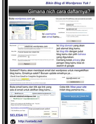 Bikin Blog di Wordpress Yuk !

                Gimana nich cara daftarnya?
Buka wordpress.com ya…




                            Isi username
                            dan email kamu…


                                         Isi blog domain yang akan
                                         jadi alamat blog kamu.
                                         Isi blog title dengan judul
                                         blog kamu dan pilih bahasa
                                         yang digunakan.
                                         Centang kotak privacy jika
                                         pengen blog kamu bisa di-
                                         search di google
Sukses!!! Kamu akan mendapat email dari wordpress untuk mengaktifkan
blog kamu. Emailnya salah? Buruan update emailnya ya…




Buka email kamu dan klik aja link yang     Coba klik View your site
ada di email untuk aktifkan blog kamu…     Inilah blog pertama-mu…




SELESAI !!!
       http://ustadz.net                                               3
 
