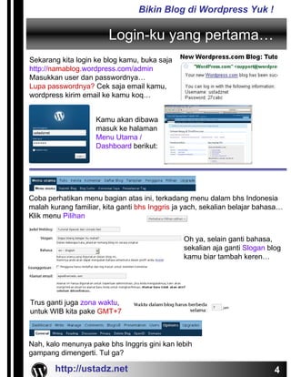 Bikin Blog di Wordpress Yuk !

                        Login-ku yang pertama…
Sekarang kita login ke blog kamu, buka saja
http://namablog.wordpress.com/admin
Masukkan user dan passwordnya…
Lupa passwordnya? Cek saja email kamu,
wordpress kirim email ke kamu koq…


                    Kamu akan dibawa
                    masuk ke halaman
                    Menu Utama /
                    Dashboard berikut:




Coba perhatikan menu bagian atas ini, terkadang menu dalam bhs Indonesia
malah kurang familiar, kita ganti bhs Inggris ja yach, sekalian belajar bahasa…
Klik menu Pilihan


                                                Oh ya, selain ganti bahasa,
                                                sekalian aja ganti Slogan blog
                                                kamu biar tambah keren…




Trus ganti juga zona waktu,
untuk WIB kita pake GMT+7



Nah, kalo menunya pake bhs Inggris gini kan lebih
gampang dimengerti. Tul ga?

        http://ustadz.net                                                   4
 