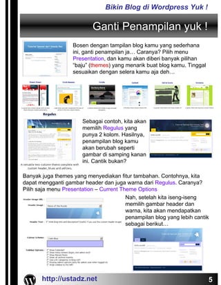 Bikin Blog di Wordpress Yuk !

                           Ganti Penampilan yuk !
                   Bosen dengan tampilan blog kamu yang sederhana
                   ini, ganti penampilan ja… Caranya? Pilih menu
                   Presentation, dan kamu akan diberi banyak pilihan
                   “baju” (themes) yang menarik buat blog kamu. Tinggal
                   sesuaikan dengan selera kamu aja deh…




                       Sebagai contoh, kita akan
                       memilih Regulus yang
                       punya 2 kolom. Hasilnya,
                       penampilan blog kamu
                       akan berubah seperti
                       gambar di samping kanan
                       ini. Cantik bukan?

Banyak juga themes yang menyediakan fitur tambahan. Contohnya, kita
dapat mengganti gambar header dan juga warna dari Regulus. Caranya?
Pilih saja menu Presentation – Current Theme Options
                                         Nah, setelah kita iseng-iseng
                                         memilih gambar header dan
                                         warna, kita akan mendapatkan
                                         penampilan blog yang lebih cantik
                                         sebagai berikut…




       http://ustadz.net                                                  5
 