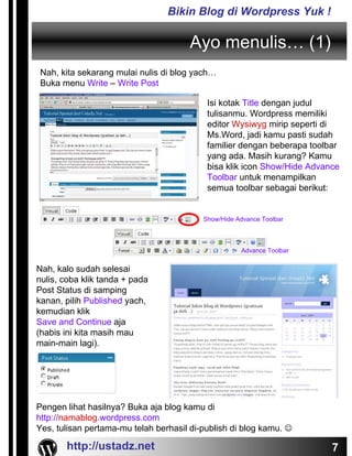 Bikin Blog di Wordpress Yuk !

                                       Ayo menulis… (1)
Nah, kita sekarang mulai nulis di blog yach…
Buka menu Write – Write Post

                                           Isi kotak Title dengan judul
                                           tulisanmu. Wordpress memiliki
                                           editor Wysiwyg mirip seperti di
                                           Ms.Word, jadi kamu pasti sudah
                                           familier dengan beberapa toolbar
                                           yang ada. Masih kurang? Kamu
                                           bisa klik icon Show/Hide Advance
                                           Toolbar untuk menampilkan
                                           semua toolbar sebagai berikut:


                                          Show/Hide Advance Toolbar



                                                     Advance Toolbar


Nah, kalo sudah selesai
nulis, coba klik tanda + pada
Post Status di samping
kanan, pilih Published yach,
kemudian klik
Save and Continue aja
(habis ini kita masih mau
main-main lagi).




Pengen lihat hasilnya? Buka aja blog kamu di
http://namablog.wordpress.com
Yes, tulisan pertama-mu telah berhasil di-publish di blog kamu. ☺

       http://ustadz.net                                                 7
 
