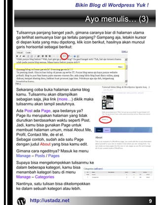 Bikin Blog di Wordpress Yuk !

                                       Ayo menulis… (3)
Tulisannya panjang banget yach, gimana caranya biar di halaman utama
ga terlihat semuanya biar ga terlalu panjang? Gampang aja, letakin kursor
di depan kata yang mau dipotong, klik icon berikut, hasilnya akan muncul
garis horisontal sebagai berikut:




Sekarang coba buka halaman utama blog
kamu. Tulisanmu akan ditampilkan
sebagian saja, jika link (more…) diklik maka
tulisanmu akan tampil seutuhnya.
Ada Post ada Page, apa bedanya ya?
Page itu merupakan halaman yang tidak
diurutkan berdasarkan waktu seperti Post.
Jadi, kamu bisa gunakan Page untuk
membuat halaman umum, misal About Me,
Profil, Contact Me, de el el.
Sebagai contoh, sudah ada satu Page
dengan judul About yang bisa kamu edit.
Gimana cara ngeditnya? Masuk ke menu
Manage – Posts / Pages
Supaya bisa mengelompokkan tulisanmu ke
dalam beberapa kategori, kamu bisa
menambah kategori baru di menu
Manage – Categories
Nantinya, satu tulisan bisa dikelompokkan
ke dalam sebuah kategori atau lebih.


       http://ustadz.net                                                    9
 