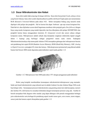 www.widodo.com HP: 08569887483
1.3 Dasar Mikrokontroler dan Robot
Kata robot sudah tidak asing lagi di dengar oleh kita. Kata robot berasal dari Czech, aslinya robota
yang berarti bekerja. Kata robot sendiri diperkenalkan ke publik oleh Karel Čapek pada saat mementaskan
RUR (Rossum’s Universal Robots) pada tahun 1921. Robot merupakan bidang yang menarik untuk
dipelajari oleh pelajar dan penghobi. Hal ini karena kita dapat berkreasi apa saja sesuai keinginan kita.
Pada bab ini, akan dijelaskan secara detail bagaimana membuat robot penjejak garis (line follower) dengan
biaya yang murah, komponen yang mudah diperoleh, dan bisa dikerjakan oleh pelajar SD/SMP/SMA dan
penghobi karena hanya menggunakan transistor, IC (integrated circuit) dan sensor cahaya sebagai
komponen utama. Mikroprosesor adalah sebuah chip (kumpulan rangkaian elektronika digital canggih
dalam 1 keping) yang berfungsi sebagai pengontrol utama suatu sistem. Sedangkan
Mikrokontroler(misalnya chip utama pada Arduino UNO) merupakan gabungan dari mikroprosesor beserta
unit pendukung lain seperti RAM (Random Access Memory), ROM (Read Only Memory), ADC (Analog
to Digital Converter), perangkat I/O, timer dan lainnya. Mikrokoprosesor pertama kali yang dikenal adalah
buatan Intel berseri 4004 untuk digunakan pada kalkulator seperti pada gambar 1.12
Gambar 1.12 Mikroprosesor Intel 4004 pada tahun 1971 dengan penggunaan pada kalkulator
Robot yang komplek membutuhkan kemampuan mikrokontroler/mikroprosesor yang memadai.
Salah satu board mikrokontroler yang terkenal saat ini adalah Arduino Uno dan Arduino Mega 2560 cocok
buat belajar robot. Kemampuan prosesor/mikrokontroler yang penting antara lain ialah kecepatan, memori
dan fasilitas I/O, oleh karena itu sesuaikan kebutuhan dengan kemampuan prosesor yang ada. Gambar di
bawah merupakan blok diagram robot standar yang dapat dibangun oleh pemula menggunakan berbagai
jenis mikrokontroler serta berbagai kit pendukung seperti modul sensor garis, servo motor, motor stepper,
sensor jarak dan kamera seperti ditunjukkan pada gambar 1.13
 