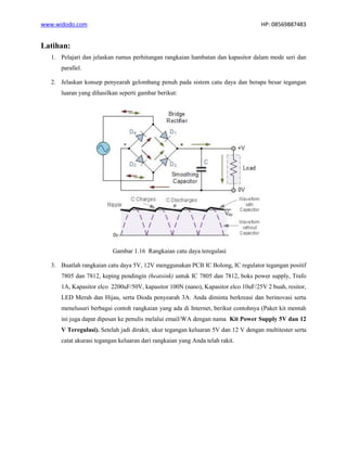 www.widodo.com HP: 08569887483
Latihan:
1. Pelajari dan jelaskan rumus perhitungan rangkaian hambatan dan kapasitor dalam mode seri dan
parallel.
2. Jelaskan konsep penyearah gelombang penuh pada sistem catu daya dan berapa besar tegangan
luaran yang dihasilkan seperti gambar berikut:
Gambar 1.16 Rangkaian catu daya teregulasi
3. Buatlah rangkaian catu daya 5V, 12V menggunakan PCB IC Bolong, IC regulator tegangan positif
7805 dan 7812, keping pendingin (heatsink) untuk IC 7805 dan 7812, boks power supply, Trafo
1A, Kapasitor elco 2200uF/50V, kapasitor 100N (nano), Kapasitor elco 10uF/25V 2 buah, resitor,
LED Merah dan Hijau, serta Dioda penyearah 3A. Anda diminta berkreasi dan berinovasi serta
menelusuri berbagai contoh rangkaian yang ada di Internet, berikut contohnya (Paket kit mentah
ini juga dapat dipesan ke penulis melalui email/WA dengan nama Kit Power Supply 5V dan 12
V Teregulasi). Setelah jadi dirakit, ukur tegangan keluaran 5V dan 12 V dengan multitester serta
catat akurasi tegangan keluaran dari rangkaian yang Anda telah rakit.
 