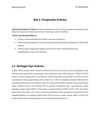 www.widodo.com HP: 08569887483
Bab 2. Pengenalan Arduino
Tujuan Instruksional Umum: Setelah mempelajari bab ini, pembaca dapat memahami prinsip
dasar pemrograman Arduino dan mencoba beberapa contoh sederhana.
Tujuan instruksional Khusus:
• Pembaca mengenal berbagai tipe Arduino yang umum digunakan.
• Pembaca dapat memprogram Arduino untuk input/output dan kendali menggunakan Arduino IDE
compiler.
• Pembaca dapat menggunakan berbagai modul sensor standar untuk eksperimen dan
mengembangkan sistem robot sederhana.
2.1 Berbagai Tipe Arduino
Arduino adalah produk terkenal berbasis mikrokontroler Atmel yang disertai software pendukung untuk
melakukan pemograman dan pengembangan sistem digital dan sistem cerdas, Internet of Things (IoT) dan
robotika. Arduino menggunakan mikrokontroler Atmel Atmega328P dan memiliki I/O onboard dan fitur
yang memadai untuk pengembangan sistem sekala kecil. Arduino merupakan perangkat mikrokontroler
yang dapat kita program untuk memproses input dan output dari komponen eksternal yang kita hubungkan
dengan Arduino tersebut. Chip Atmega328P ini memiliki 14 digital pin input / output (dimana 6 dapat
digunakan sebagai output PWM), 6 input analog, resonator keramik 16 MHz, koneksi USB, jack listrik,
header ICSP, dan tombol reset. Ini berisi semua yang diperlukan untuk mendukung mikrokontroler; hanya
menghubungkannya ke komputer dengan kabel USB atau power tersebut dengan adaptor AC-DC atau
baterai untuk memulai menggunakannya seperti ditunjukkan pada gambar 2.1:
 