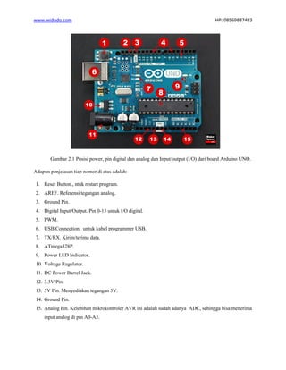 www.widodo.com HP: 08569887483
Gambar 2.1 Posisi power, pin digital dan analog dan Input/output (I/O) dari board Arduino UNO.
Adapun penjelasan tiap nomor di atas adalah:
1. Reset Button., ntuk restart program.
2. AREF. Referensi tegangan analog.
3. Ground Pin.
4. Digital Input/Output. Pin 0-13 untuk I/O digital.
5. PWM.
6. USB Connection. untuk kabel programmer USB.
7. TX/RX. Kirim/terima data.
8. ATmega328P.
9. Power LED Indicator.
10. Voltage Regulator.
11. DC Power Barrel Jack.
12. 3.3V Pin.
13. 5V Pin. Menyediakan tegangan 5V.
14. Ground Pin.
15. Analog Pin. Kelebihan mikrokontroler AVR ini adalah sudah adanya ADC, sehingga bisa menerima
input analog di pin A0-A5.
 