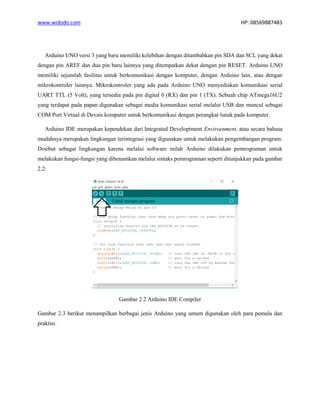www.widodo.com HP: 08569887483
Arduino UNO versi 3 yang baru memiliki kelebihan dengan ditambahkan pin SDA dan SCL yang dekat
dengan pin AREF dan dua pin baru lainnya yang ditempatkan dekat dengan pin RESET. Arduino UNO
memiliki sejumlah fasilitas untuk berkomunikasi dengan komputer, dengan Arduino lain, atau dengan
mikrokontroler lainnya. Mikrokontroler yang ada pada Arduino UNO menyediakan komunikasi serial
UART TTL (5 Volt), yang tersedia pada pin digital 0 (RX) dan pin 1 (TX). Sebuah chip ATmega16U2
yang terdapat pada papan digunakan sebagai media komunikasi serial melalui USB dan muncul sebagai
COM Port Virtual di Devais komputer untuk berkomunikasi dengan perangkat lunak pada komputer.
Arduino IDE merupakan kependekan dari Integrated Developtment Enviroenment, atau secara bahasa
mudahnya merupakan lingkungan terintegrasi yang digunakan untuk melakukan pengembangan program.
Disebut sebagai lingkungan karena melalui software inilah Arduino dilakukan pemrograman untuk
melakukan fungsi-fungsi yang dibenamkan melalui sintaks pemrograman seperti ditunjukkan pada gambar
2.2:
Gambar 2.2 Arduino IDE Compiler
Gambar 2.3 berikut menampilkan berbagai jenis Arduino yang umum digunakan oleh para pemula dan
praktisi.
 