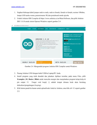 www.widodo.com HP: 08569887483
1. Siapkan beberapa kabel jumper male to male, male to female, female to female, resistor 100ohm,
lampu LED aneka warna, potensiometer 5K dan protoboard untuk ujicoba
2. Unduh Arduino IDE Compiler di https://www.arduino.cc/en/Main/Software, dan pilih Arduino
IDE 1.8.10 untuk sistem Operasi Windows seperti gambar 2.4:
Gambar 2.4 Mengunduh program Arduino IDE Compiler untuk Windows
3. Pasang Arduino UNO dengan kabel USB ke Laptop/PC Anda.
4. Install program yang telah diunduh dan jalankan Aplikasi tersebut, pada menu Files, pilih
Examples | 01. Basics | Blink untuk mencoba mengisi dan menjalankan program kelap kelip di
pin output 13. Fungsi void loop() {} adalah tempat dimana kode akan berulang
dieksekusi/pengulangan (looping).
5. Klik button panah ke kanan untuk upload kode Anda ke Arduino, atau klik ctrl +U seperti gambar
2.5:
 