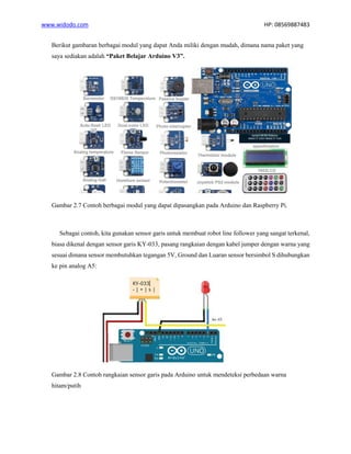 www.widodo.com HP: 08569887483
Berikut gambaran berbagai modul yang dapat Anda miliki dengan mudah, dimana nama paket yang
saya sediakan adalah “Paket Belajar Arduino V3”.
Gambar 2.7 Contoh berbagai modul yang dapat dipasangkan pada Arduino dan Raspberry Pi.
Sebagai contoh, kita gunakan sensor garis untuk membuat robot line follower yang sangat terkenal,
biasa dikenal dengan sensor garis KY-033, pasang rangkaian dengan kabel jumper dengan warna yang
sesuai dimana sensor membutuhkan tegangan 5V, Ground dan Luaran sensor bersimbol S dihubungkan
ke pin analog A5:
Gambar 2.8 Contoh rangkaian sensor garis pada Arduino untuk mendeteksi perbedaan warna
hitam/putih
 