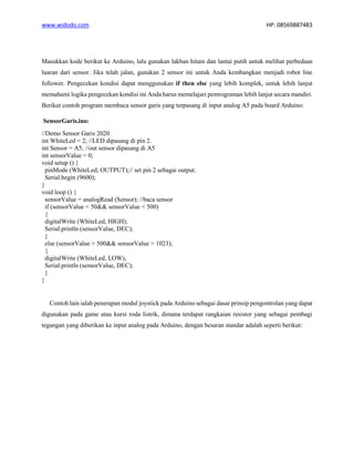 www.widodo.com HP: 08569887483
Masukkan kode berikut ke Arduino, lalu gunakan lakban hitam dan lantai putih untuk melihat perbedaan
luaran dari sensor. Jika telah jalan, gunakan 2 sensor ini untuk Anda kembangkan menjadi robot line
follower. Pengecekan kondisi dapat menggunakan if then else yang lebih komplek, untuk lebih lanjut
memahami logika pengecekan kondisi ini Anda harus memelajari pemrograman lebih lanjut secara mandiri.
Berikut contoh program membaca sensor garis yang terpasang di input analog A5 pada board Arduino:
SensorGaris.ino:
//Demo Sensor Garis 2020
int WhiteLed = 2; //LED dipasang di pin 2.
int Sensor = A5; //out sensor dipasang di A5
int sensorValue = 0;
void setup () {
pinMode (WhiteLed, OUTPUT);// set pin 2 sebagai output.
Serial.begin (9600);
}
void loop () {
sensorValue = analogRead (Sensor); //baca sensor
if (sensorValue < 50&& sensorValue < 500)
{
digitalWrite (WhiteLed, HIGH);
Serial.println (sensorValue, DEC);
}
else (sensorValue > 500&& sensorValue > 1023);
{
digitalWrite (WhiteLed, LOW);
Serial.println (sensorValue, DEC);
}
}
Contoh lain ialah penerapan modul joystick pada Arduino sebagai dasar prinsip pengontrolan yang dapat
digunakan pada game atau kursi roda listrik, dimana terdapat rangkaian resistor yang sebagai pembagi
tegangan yang diberikan ke input analog pada Arduino, dengan besaran standar adalah seperti berikut:
 