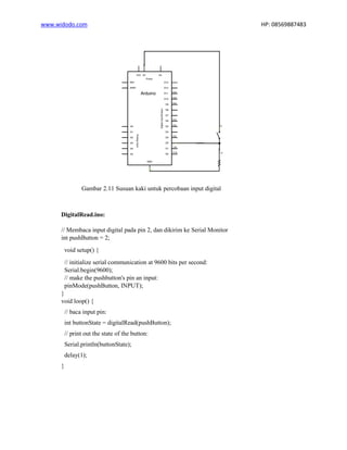 www.widodo.com HP: 08569887483
Gambar 2.11 Susuan kaki untuk percobaan input digital
DigitalRead.ino:
// Membaca input digital pada pin 2, dan dikirim ke Serial Monitor
int pushButton = 2;
void setup() {
// initialize serial communication at 9600 bits per second:
Serial.begin(9600);
// make the pushbutton's pin an input:
pinMode(pushButton, INPUT);
}
void loop() {
// baca input pin:
int buttonState = digitalRead(pushButton);
// print out the state of the button:
Serial.println(buttonState);
delay(1);
}
 