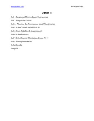 www.widodo.com HP: 08569887483
Daftar Isi
Bab 1. Pengenalan Elektronika dan Penerapannya
Bab 2. Pengenalan Arduino
Bab 3. Algoritme dan Pemrograman untuk Mikrokontroler
Bab 4. Robot Tempur dikendalikan HP
Bab 5. Kursi Roda Listrik dengan Joystick
Bab 6. Robot Berbicara
Bab 7. Robot Kamera Dikendalikan dengan Wi-Fi
Bab 8. Pemrograman Drone
Daftar Pustaka
Lampiran 1
 