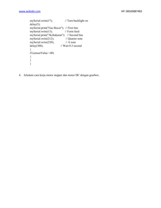 www.widodo.com HP: 08569887483
mySerial.write(17); // Turn backlight on
delay(5);
mySerial.print("Gas Bocor"); // First line
mySerial.write(13); // Form feed
mySerial.print("/Kebakaran"); // Second line
mySerial.write(212); // Quarter note
mySerial.write(220); // A tone
delay(300); // Wait 0.3 second
}
if (sensorValue <40)
{
}
}
4. Jelaskan cara kerja motor stepper dan motor DC dengan gearbox.
 
