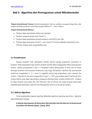 www.widodo.com HP: 08569887483
Bab 3. Algoritme dan Pemrograman untuk Mikrokontroler
Tujuan Instruksional Umum: Setelah mempelajari bab ini, pembaca mengenal algoritme, dan
mampu membuat program antarmuka dengan Bahasa C++ dan Arduino
Tujuan instruksional Khusus:
• Pembaca dapat menyebutkan definisi dari algoritme
• Pembaca mengenal peranti lunak Visual C++
• Pembaca dapat menjelaskan konsep komunikasi serial RS232 dan USB.
• Pembaca dapat memrogram Visual C++ dan Visual C#. Net dan melakukan antarmuka ke port
USB dan Arduino untuk mengendalikan relay.
3.1 Pendahuluan
Program komputer ialah sekumpulan instruksi dimana seorang programmer menulisnya ke
komputer untuk mengerjakan tugas tertentu. Program tersebut dibuat menggunakan bahasa pemrograman
tertentu. Bahasa pemrograman C dan C++ merupakan bahasa paling populer di dunia saat ini karena
dukungan komunitas dan kecepatan eksekusinya yang tinggi. Mempelajari algoritme dan pemrograman
interfacing menggunakan C, C++ serta C# sangatlah penting bagi pengembang sistem tertanam dan
Arduino. Pada bab ini, kita akan menggunakan Visual C++ 2012 yang terpaket pada Visual Studio 2012
Express edition yang ringan agar pembaca menguasai teknologi terkini compiler berbasis GUI. Program
ini dapat diunduh secara gratis dari situs Microsoft. Bab ini disusun dan sangat berguna untuk dapat
digunakan pada perkuliahan Algoritme dan Pemrograman Arduino di sekolah dan kampus.
3.2 Definisi Algoritme
Untuk menghasilkan program yang baik, dibutuhkan algoritme yang benar dan efisien. Algoritme
dapat didefinisikan sebagai:
A step-by-step sequence of instructions that describes how the data are to be processed
to produce the desired outputs. (Liang, 2011)
 
